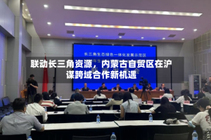 联动长三角资源，内蒙古自贸区在沪谋跨域合作新机遇