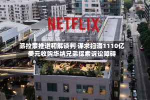 派拉蒙推进和解谈判 谋求扫清1110亿美元收购华纳兄弟探索诉讼障碍