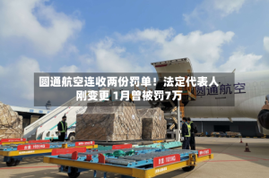 圆通航空连收两份罚单！法定代表人刚变更 1月曾被罚7万