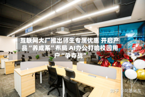 互联网大厂推出师生专属优惠 开启产品“养成系”布局 AI办公打响校园用户“争夺战”