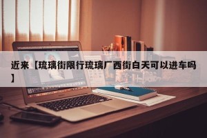 近来【琉璃街限行琉璃厂西街白天可以进车吗】