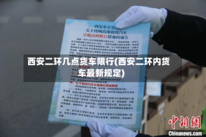 西安二环几点货车限行(西安二环内货车最新规定)
