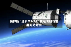 俄罗斯“进步MS-35”货运飞船与世界空间站对接