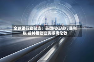 全球银行业警告：英国拟征银行暴利税 或将推动业务撤离伦敦