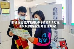 邮储银行佳木斯市分行被罚2.1万元：违反反假货币业务管理规定