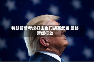 特朗普曾考虑打击也门胡塞武装 最终暂缓行动