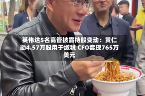 英伟达5名高管披露持股变动：黄仁勋4.57万股用于缴税 CFO套现765万美元