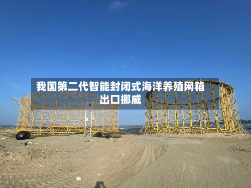 我国第二代智能封闭式海洋养殖网箱出口挪威-第2张图片
