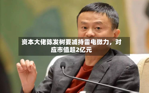 资本大佬陈发树要减持雷电微力，对应市值超2亿元-第2张图片