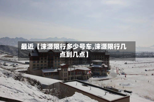 最近【涞源限行多少号车,涞源限行几点到几点】-第1张图片