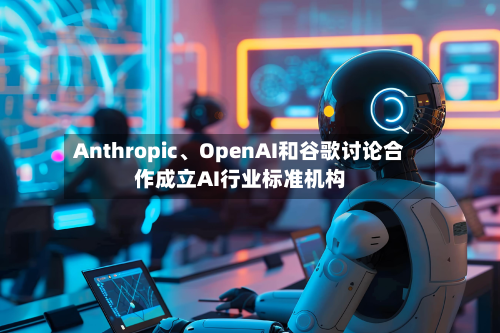 Anthropic	、OpenAI和谷歌讨论合作成立AI行业标准机构-第1张图片