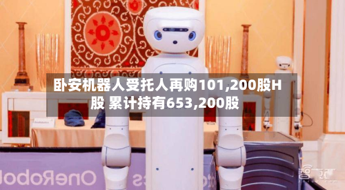 卧安机器人受托人再购101,200股H股 累计持有653,200股-第3张图片