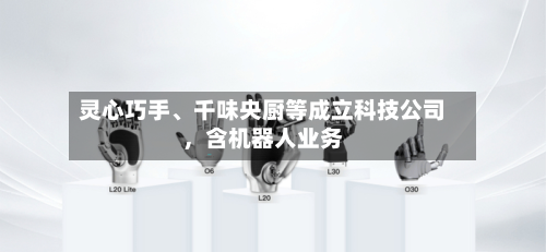 灵心巧手	、千味央厨等成立科技公司	，含机器人业务-第1张图片