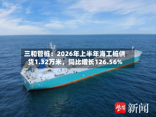 三和管桩：2026年上半年海工桩供货1.32万米，同比增长126.56%-第3张图片