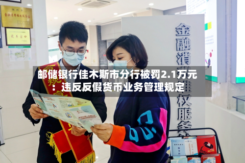 邮储银行佳木斯市分行被罚2.1万元：违反反假货币业务管理规定-第1张图片