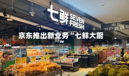 京东推出新业务“七鲜大厨”-第2张图片