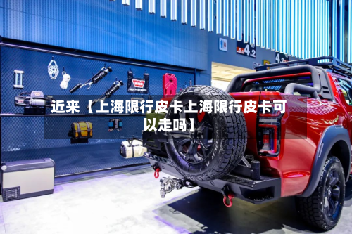 近来【上海限行皮卡上海限行皮卡可以走吗】-第3张图片