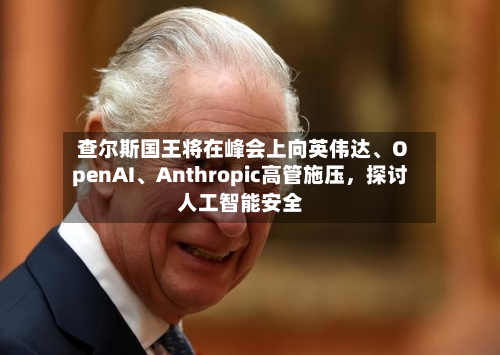 查尔斯国王将在峰会上向英伟达、OpenAI	、Anthropic高管施压，探讨人工智能安全-第2张图片
