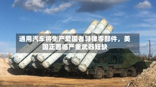 通用汽车将生产爱国者导弹零部件	，美国正面临严重武器短缺-第3张图片