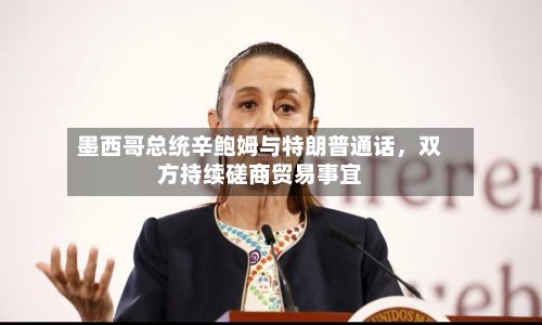 墨西哥总统辛鲍姆与特朗普通话	，双方持续磋商贸易事宜-第3张图片