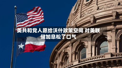 美共和党人愿给沃什政策空间 对美联储加息松了口气-第1张图片