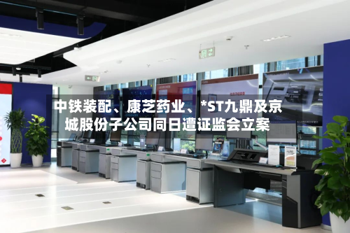 中铁装配	、康芝药业、*ST九鼎及京城股份子公司同日遭证监会立案-第3张图片