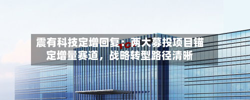 震有科技定增回复：两大募投项目锚定增量赛道，战略转型路径清晰-第2张图片