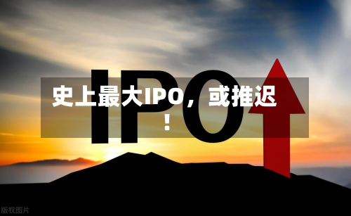 史上最大IPO，或推迟！-第1张图片
