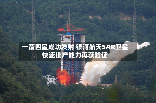 一箭四星成功发射 银河航天SAR卫星快速批产能力再获验证-第2张图片