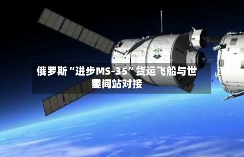 俄罗斯“进步MS-35	”货运飞船与世界空间站对接-第1张图片