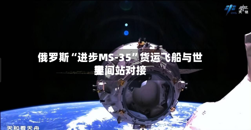 俄罗斯“进步MS-35”货运飞船与世界空间站对接-第1张图片