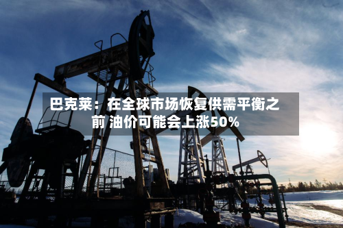 巴克莱：在全球市场恢复供需平衡之前 油价可能会上涨50%-第1张图片