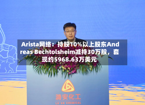 Arista网络：持股10%以上股东Andreas Bechtolsheim减持30万股，套现约5968.63万美元-第2张图片