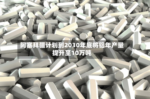 阿塞拜疆计划到2030年底将铝年产量提升至10万吨-第3张图片