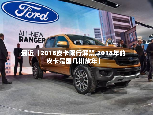 最近【2018皮卡限行解禁,2018年的皮卡是国几排放年】-第1张图片