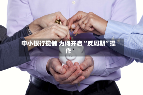 中小银行揽储 为何开启“反周期”操作-第2张图片