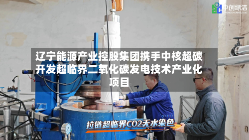 辽宁能源产业控股集团携手中核超碳开发超临界二氧化碳发电技术产业化项目-第1张图片