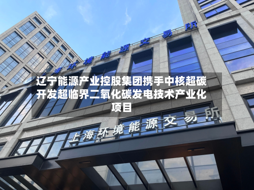 辽宁能源产业控股集团携手中核超碳开发超临界二氧化碳发电技术产业化项目-第3张图片