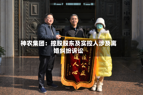 神农集团：控股股东及实控人涉及离婚纠纷诉讼-第1张图片