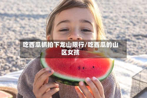 吃西瓜抓拍下龙山限行/吃西瓜的山区女孩-第1张图片