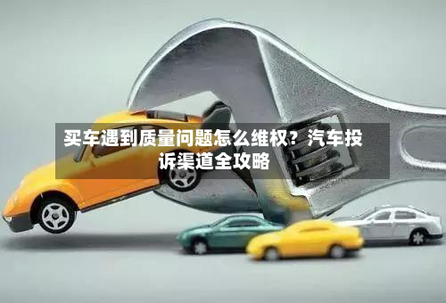 买车遇到质量问题怎么维权?汽车投诉渠道全攻略-第1张图片