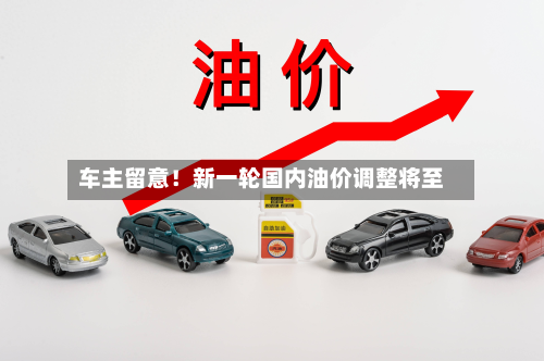 车主留意！新一轮国内油价调整将至-第1张图片