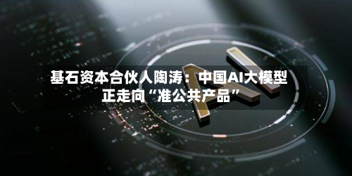 基石资本合伙人陶涛：中国AI大模型正走向“准公共产品”-第1张图片