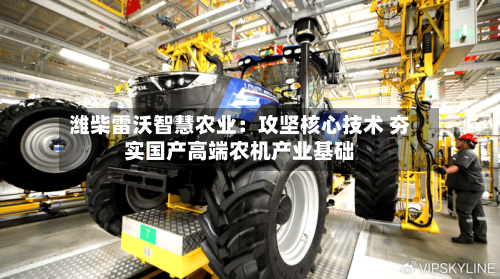 潍柴雷沃智慧农业：攻坚核心技术 夯实国产高端农机产业基础-第1张图片