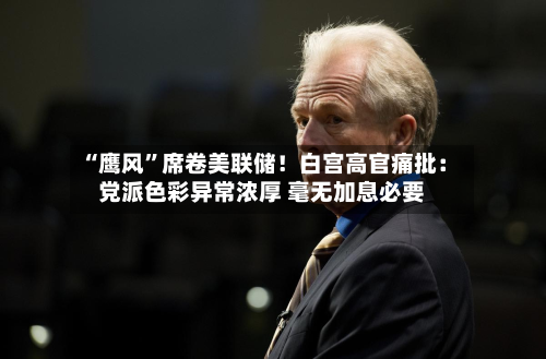 “鹰风”席卷美联储！白宫高官痛批：党派色彩异常浓厚 毫无加息必要-第1张图片