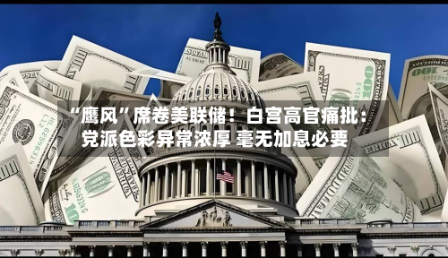 “鹰风”席卷美联储！白宫高官痛批：党派色彩异常浓厚 毫无加息必要-第2张图片